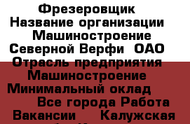 Фрезеровщик › Название организации ­ Машиностроение Северной Верфи, ОАО › Отрасль предприятия ­ Машиностроение › Минимальный оклад ­ 55 000 - Все города Работа » Вакансии   . Калужская обл.,Калуга г.